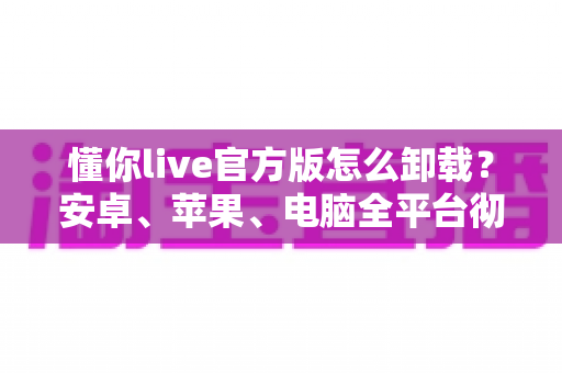 懂你live官方版怎么卸载？安卓、苹果、电脑全平台彻底删除教程与残留清理指南