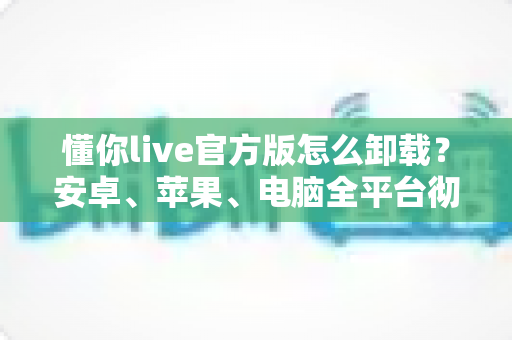 懂你live官方版怎么卸载？安卓、苹果、电脑全平台彻底删除教程与残留清理指南