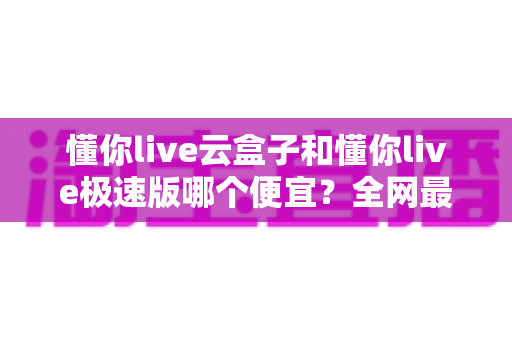 懂你live云盒子和懂你live极速版哪个便宜？全网最全价格对比与选购指南