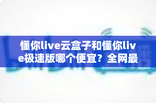 懂你live云盒子和懂你live极速版哪个便宜？全网最全价格对比与选购指南