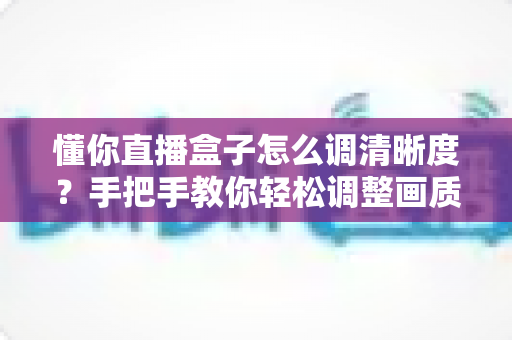懂你直播盒子怎么调清晰度？手把手教你轻松调整画质，畅享高清观影体验