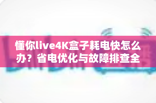 懂你live4K盒子耗电快怎么办？省电优化与故障排查全攻略