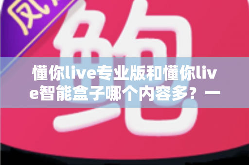 懂你live专业版和懂你live智能盒子哪个内容多？一文看懂两者差异，选对更省心