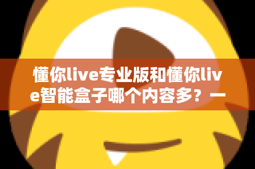 懂你live专业版和懂你live智能盒子哪个内容多？一文看懂两者差异，选对更省心