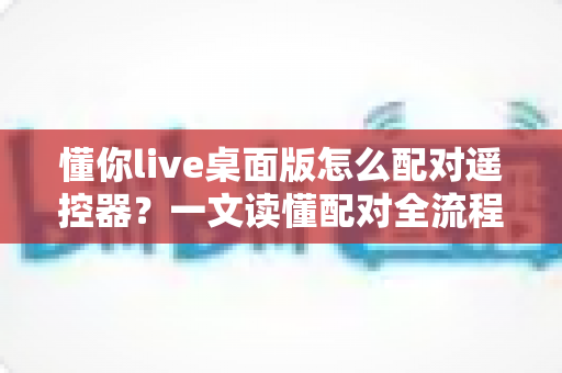 懂你live桌面版怎么配对遥控器？一文读懂配对全流程与疑难解答