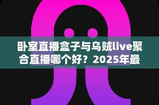 卧室直播盒子与乌贼live聚合直播哪个好？2025年最全深度对比，帮你一次选对大屏观影方案