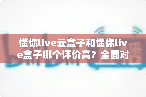 懂你live云盒子和懂你live盒子哪个评价高？全面对比评测帮你选对不踩坑