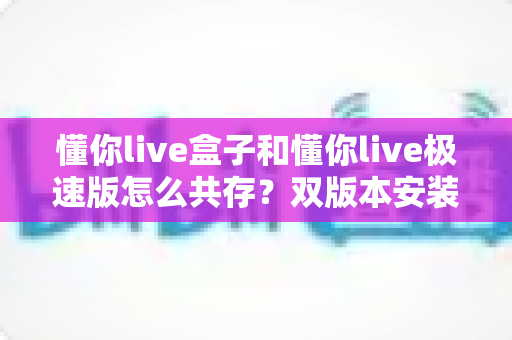 懂你live盒子和懂你live极速版怎么共存?双版本安装使用全攻略指南 懂你live盒子和懂你live极速版怎么共存?双版本安装使用全攻略指南