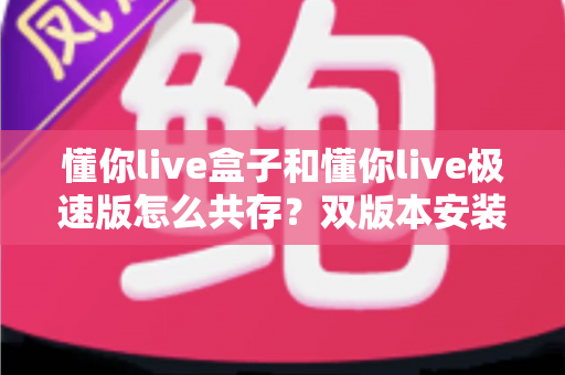 懂你live盒子和懂你live极速版怎么共存?双版本安装使用全攻略指南 懂你live盒子和懂你live极速版怎么共存?双版本安装使用全攻略指南