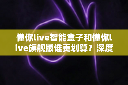 懂你live智能盒子和懂你live旗舰版谁更划算？深度对比帮你选对不选贵