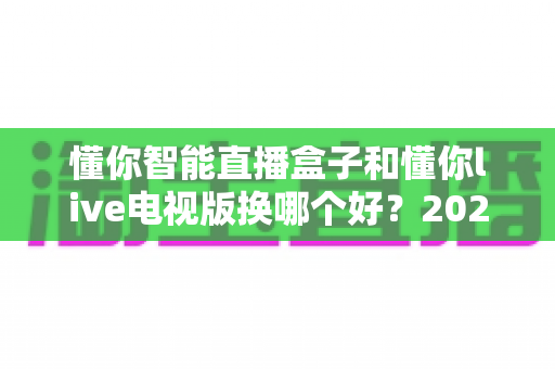 懂你智能直播盒子和懂你live电视版换哪个好？2024最全选购指南帮你一次搞懂
