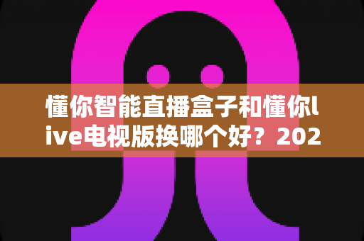 懂你智能直播盒子和懂你live电视版换哪个好？2024最全选购指南帮你一次搞懂