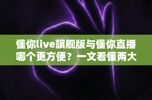 懂你live旗舰版与懂你直播哪个更方便？一文看懂两大版本差异与选择指南
