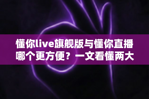 懂你live旗舰版与懂你直播哪个更方便？一文看懂两大版本差异与选择指南