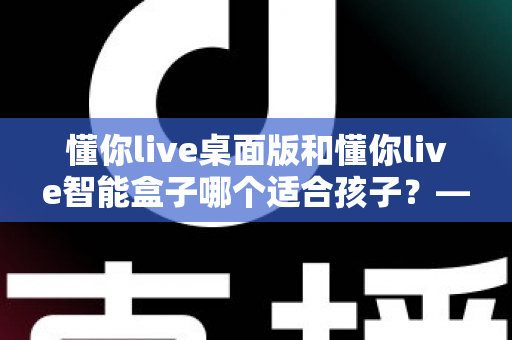 懂你live桌面版和懂你live智能盒子哪个适合孩子?——家长选购深度对比指南 懂你live桌面版和懂你live智能盒子哪个适合孩子?——家长选购深度对比指南