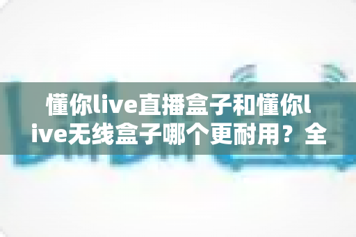 懂你live直播盒子和懂你live无线盒子哪个更耐用？全面解析两款设备的耐久度差异与选购建议