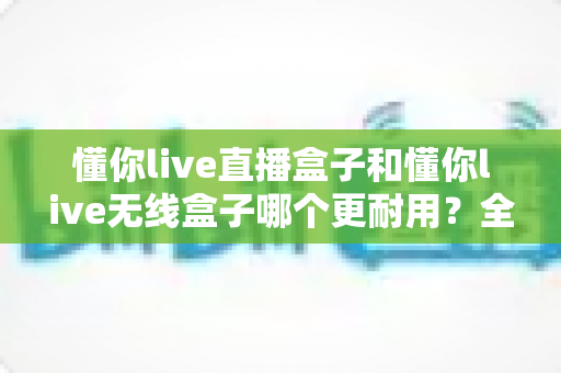 懂你live直播盒子和懂你live无线盒子哪个更耐用？全面解析两款设备的耐久度差异与选购建议