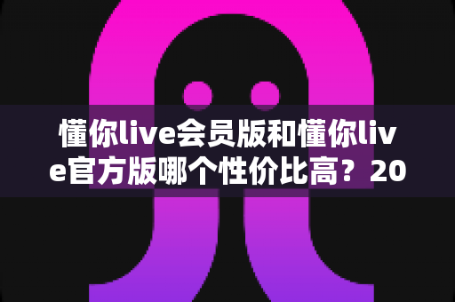 懂你live会员版和懂你live官方版哪个性价比高？2025深度对比评测与选购避坑指南
