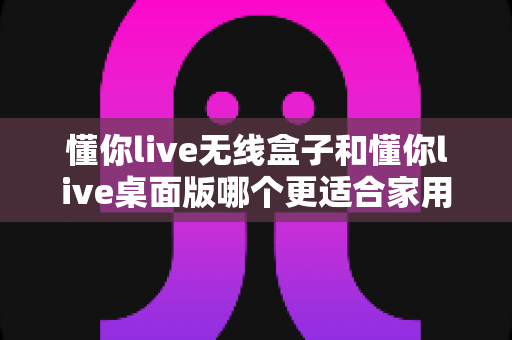 懂你live无线盒子和懂你live桌面版哪个更适合家用?2025最新家用选购深度测评指南 懂你live无线盒子和懂你live桌面版哪个更适合家用?2025最新家用选购深度测评指南