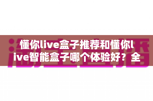 懂你live盒子推荐和懂你live智能盒子哪个体验好？全面对比评测帮你选出最适合的电视盒子