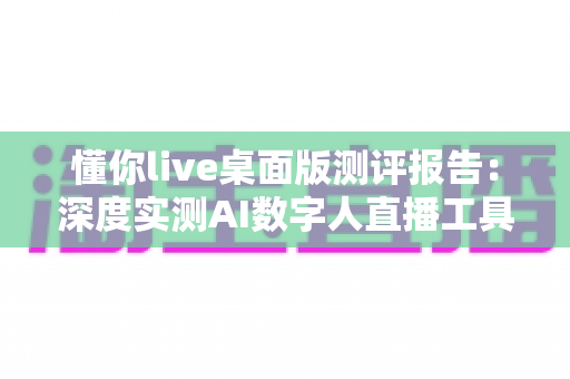 懂你live桌面版测评报告：深度实测AI数字人直播工具，主播降本增效的全能助手值不值得入手？