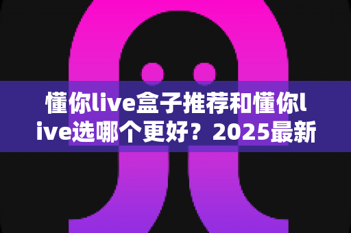 懂你live盒子推荐和懂你live选哪个更好？2025最新对比指南，帮你选对不踩坑