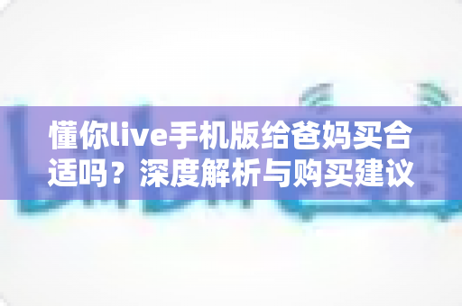 懂你live手机版给爸妈买合适吗？深度解析与购买建议全指南