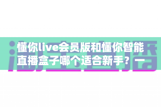 懂你live会员版和懂你智能直播盒子哪个适合新手?一篇帮你彻底搞懂的选购指南 懂你live会员版和懂你智能直播盒子哪个适合新手?一篇帮你彻底搞懂的选购指南