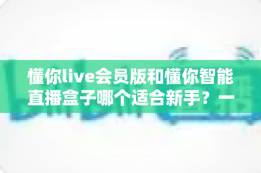 懂你live会员版和懂你智能直播盒子哪个适合新手?一篇帮你彻底搞懂的选购指南 懂你live会员版和懂你智能直播盒子哪个适合新手?一篇帮你彻底搞懂的选购指南