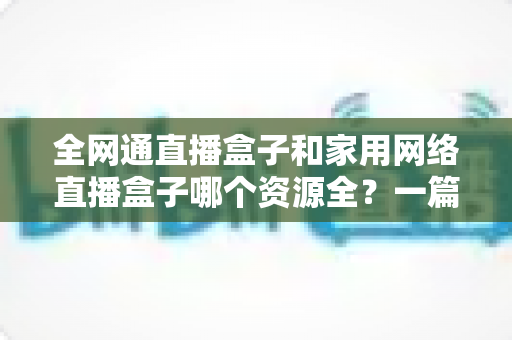 全网通直播盒子和家用网络直播盒子哪个资源全?一篇讲透资源差异与选购逻辑的实用指南 全网通直播盒子和家用网络直播盒子哪个资源全?一篇讲透资源差异与选购逻辑的实用指南