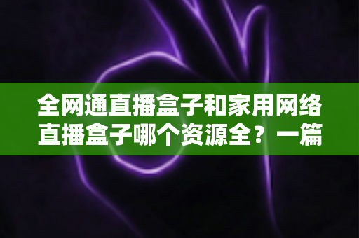 全网通直播盒子和家用网络直播盒子哪个资源全？一篇讲透资源差异与选购逻辑的实用指南