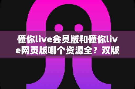 懂你live会员版和懂你live网页版哪个资源全？双版本资源差异全解析与选购指南