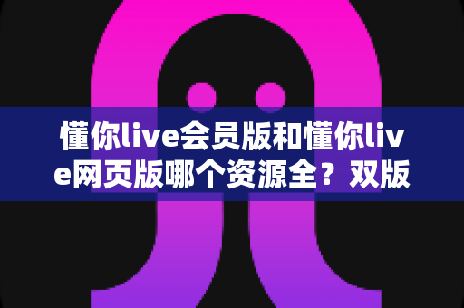 懂你live会员版和懂你live网页版哪个资源全？双版本资源差异全解析与选购指南