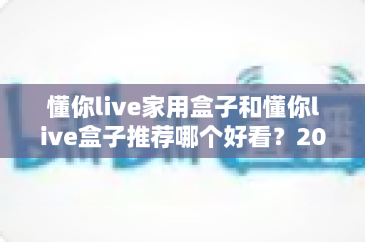 懂你live家用盒子和懂你live盒子推荐哪个好看？2025年两款热门盒子深度对比与选购指南
