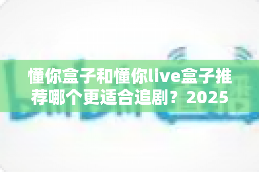 懂你盒子和懂你live盒子推荐哪个更适合追剧?2025追剧电视盒子深度对比与选购全攻略 懂你盒子和懂你live盒子推荐哪个更适合追剧?2025追剧电视盒子深度对比与选购全攻略