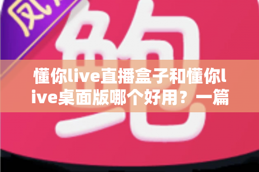 懂你live直播盒子和懂你live桌面版哪个好用?一篇看懂两大版本差异的深度评测指南 懂你live直播盒子和懂你live桌面版哪个好用?一篇看懂两大版本差异的深度评测指南