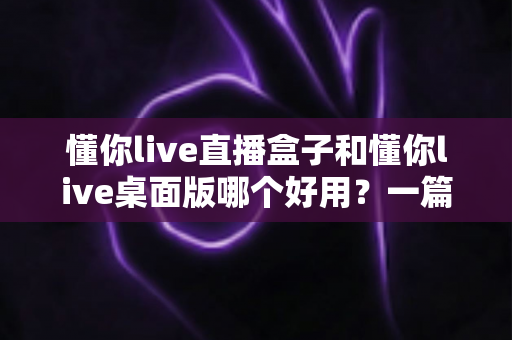 懂你live直播盒子和懂你live桌面版哪个好用?一篇看懂两大版本差异的深度评测指南 懂你live直播盒子和懂你live桌面版哪个好用?一篇看懂两大版本差异的深度评测指南