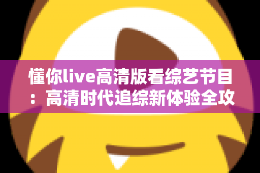 懂你live高清版看综艺节目:高清时代追综新体验全攻略 懂你live高清版看综艺节目:高清时代追综新体验全攻略