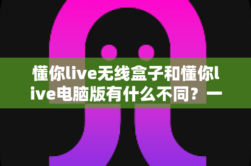 懂你live无线盒子和懂你live电脑版有什么不同?一篇看懂两大版本差异的实用选购指南 懂你live无线盒子和懂你live电脑版有什么不同?一篇看懂两大版本差异的实用选购指南