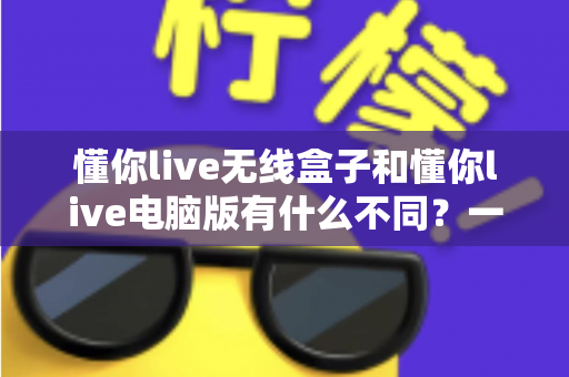 懂你live无线盒子和懂你live电脑版有什么不同?一篇看懂两大版本差异的实用选购指南 懂你live无线盒子和懂你live电脑版有什么不同?一篇看懂两大版本差异的实用选购指南