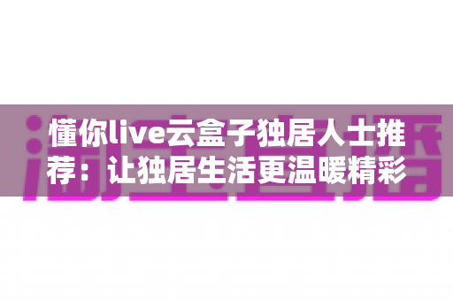 懂你live云盒子独居人士推荐：让独居生活更温暖精彩的智能娱乐伴侣