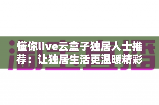 懂你live云盒子独居人士推荐：让独居生活更温暖精彩的智能娱乐伴侣