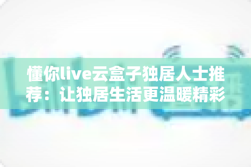 懂你live云盒子独居人士推荐：让独居生活更温暖精彩的智能娱乐伴侣