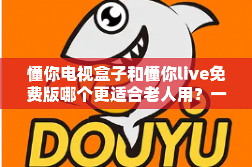 懂你电视盒子和懂你live免费版哪个更适合老人用?一文看懂长辈观影最佳选择 懂你电视盒子和懂你live免费版哪个更适合老人用?一文看懂长辈观影最佳选择