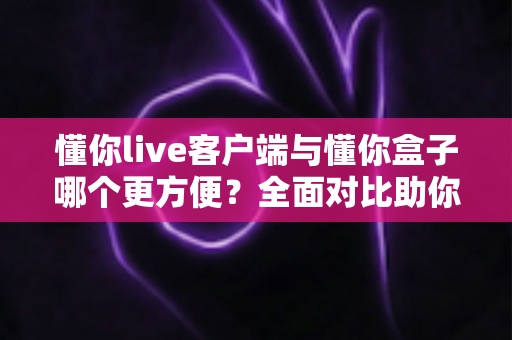 懂你live客户端与懂你盒子哪个更方便？全面对比助你轻松选择最佳观看方案