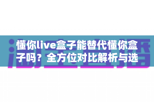 懂你live盒子能替代懂你盒子吗？全方位对比解析与选购指南