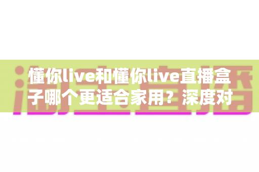 懂你live和懂你live直播盒子哪个更适合家用？深度对比解析助你轻松选购