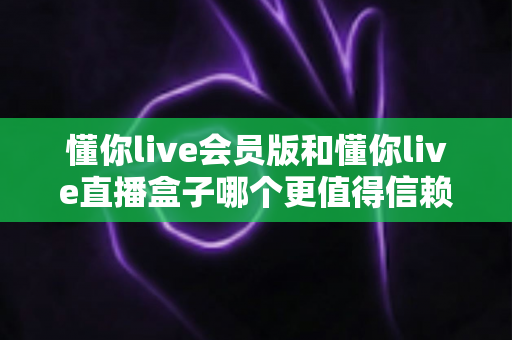懂你live会员版和懂你live直播盒子哪个更值得信赖?——多维度对比评测与安全避坑指南 懂你live会员版和懂你live直播盒子哪个更值得信赖?——多维度对比评测与安全避坑指南