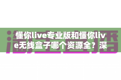 懂你live专业版和懂你live无线盒子哪个资源全？深度对比帮你找到资源最全的观影方案