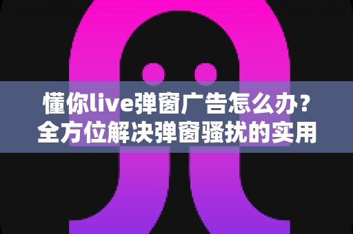 懂你live弹窗广告怎么办?全方位解决弹窗骚扰的实用指南 懂你live弹窗广告怎么办?全方位解决弹窗骚扰的实用指南